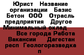 Юрист › Название организации ­ Базис-Бетон, ООО › Отрасль предприятия ­ Другое › Минимальный оклад ­ 25 000 - Все города Работа » Вакансии   . Дагестан респ.,Геологоразведка п.